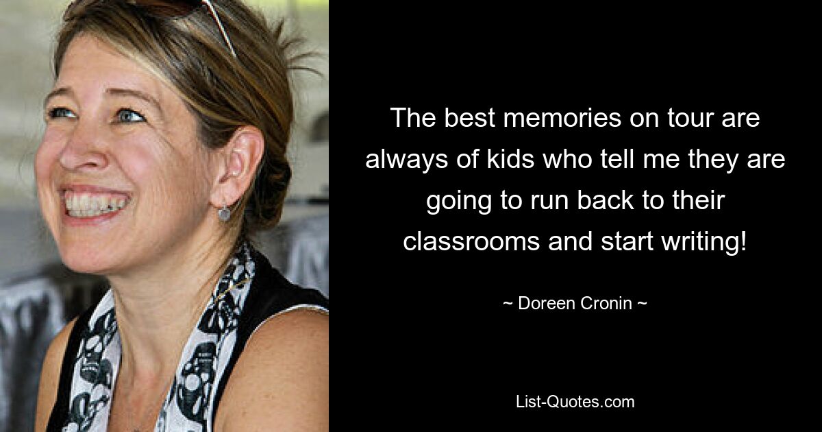 The best memories on tour are always of kids who tell me they are going to run back to their classrooms and start writing! — © Doreen Cronin