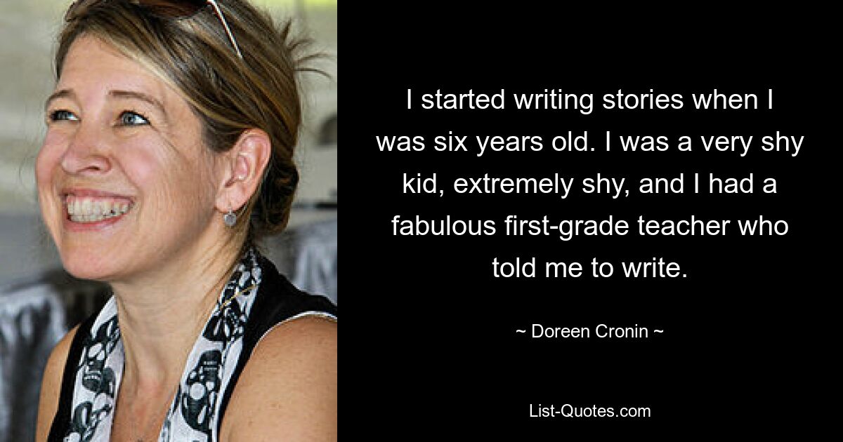 I started writing stories when I was six years old. I was a very shy kid, extremely shy, and I had a fabulous first-grade teacher who told me to write. — © Doreen Cronin