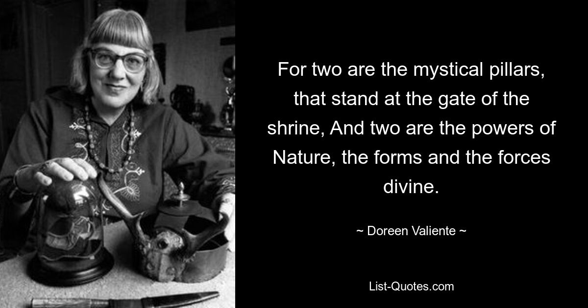 For two are the mystical pillars, that stand at the gate of the shrine, And two are the powers of Nature, the forms and the forces divine. — © Doreen Valiente