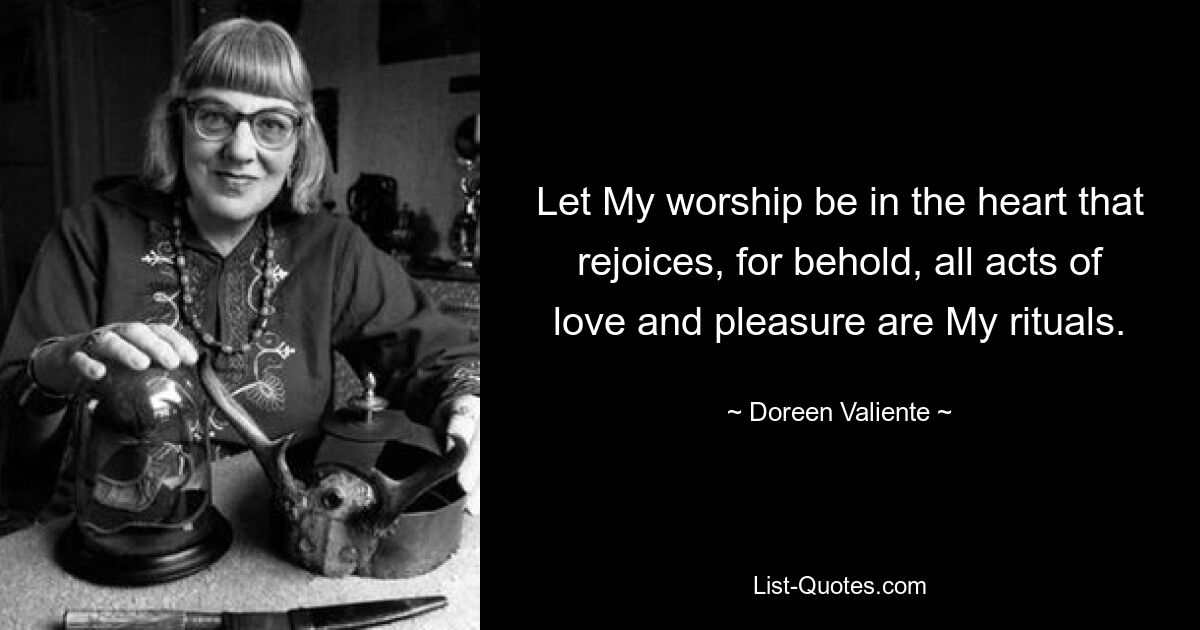 Let My worship be in the heart that rejoices, for behold, all acts of love and pleasure are My rituals. — © Doreen Valiente