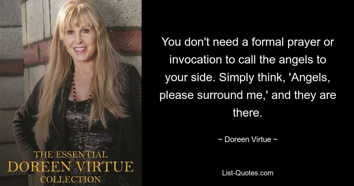 You don't need a formal prayer or invocation to call the angels to your side. Simply think, 'Angels, please surround me,' and they are there. — © Doreen Virtue