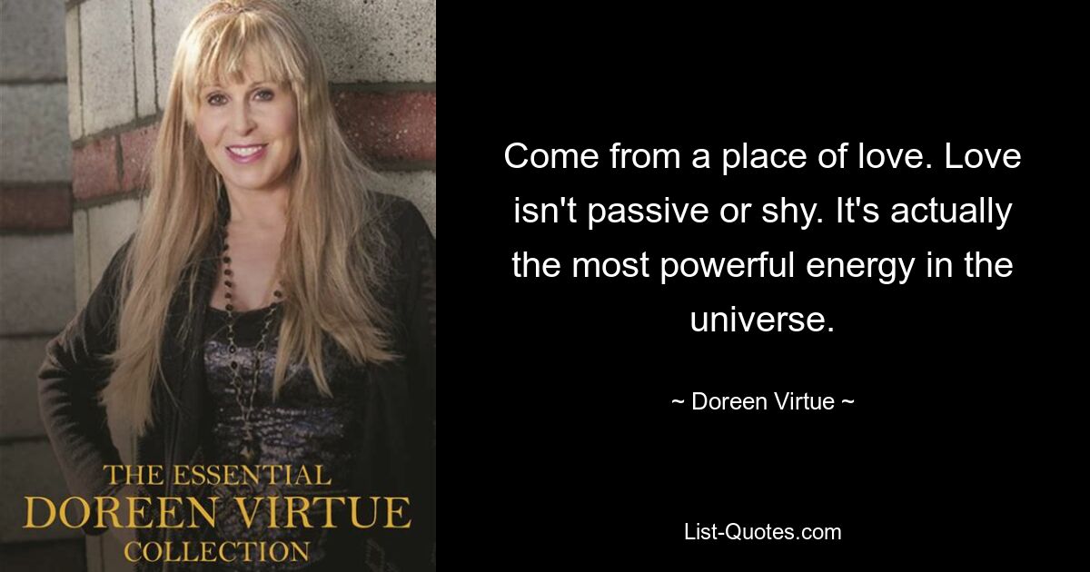 Come from a place of love. Love isn't passive or shy. It's actually the most powerful energy in the universe. — © Doreen Virtue