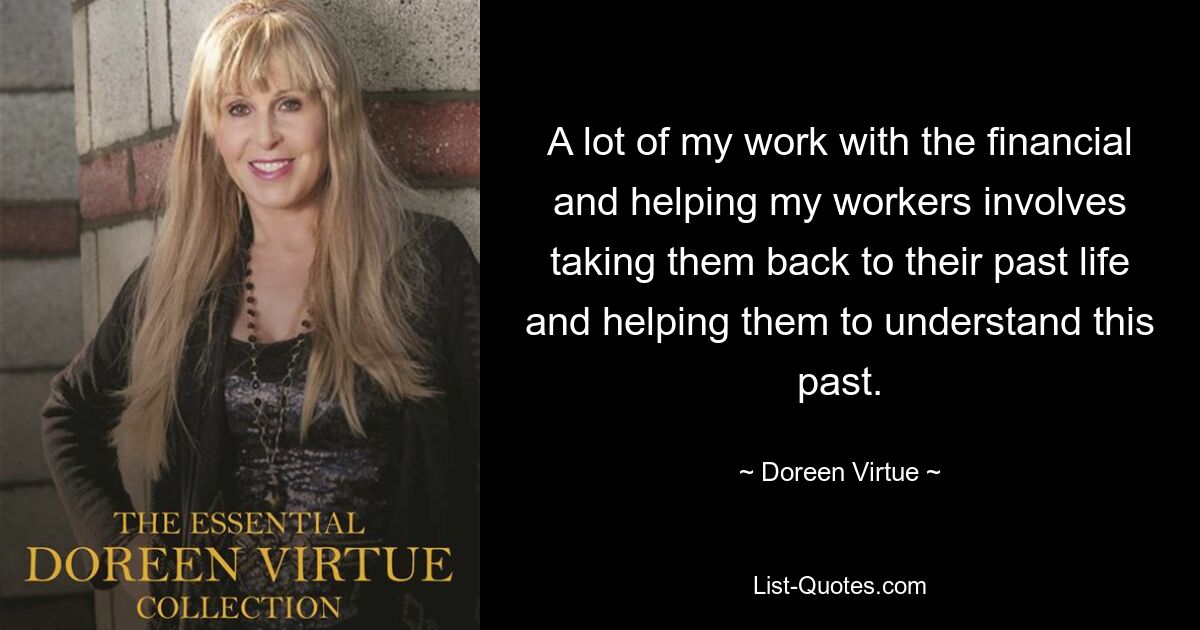 A lot of my work with the financial and helping my workers involves taking them back to their past life and helping them to understand this past. — © Doreen Virtue