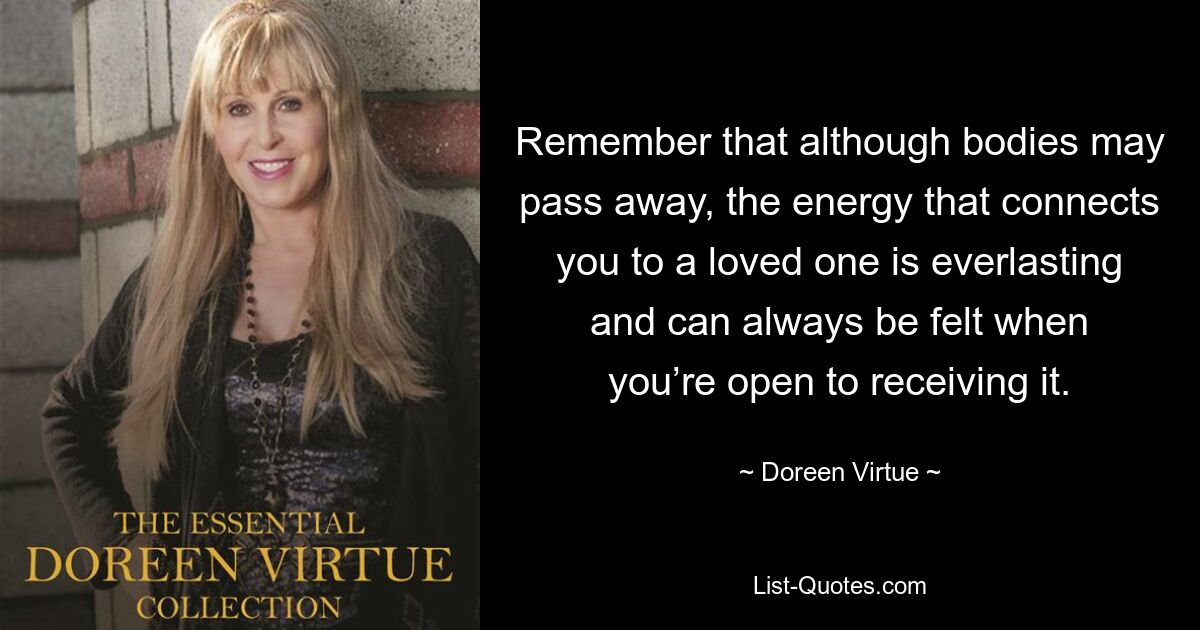 Remember that although bodies may pass away, the energy that connects you to a loved one is everlasting and can always be felt when you’re open to receiving it. — © Doreen Virtue