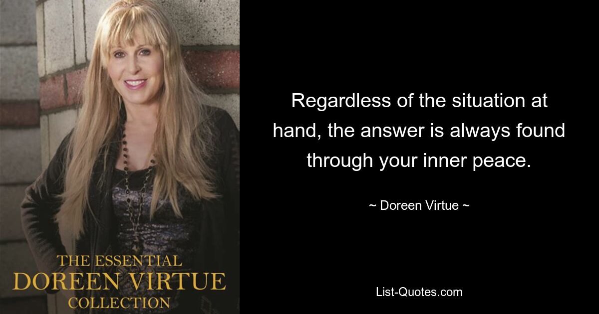 Regardless of the situation at hand, the answer is always found through your inner peace. — © Doreen Virtue