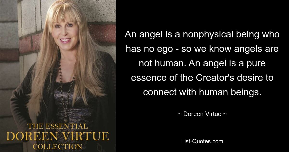 An angel is a nonphysical being who has no ego - so we know angels are not human. An angel is a pure essence of the Creator's desire to connect with human beings. — © Doreen Virtue