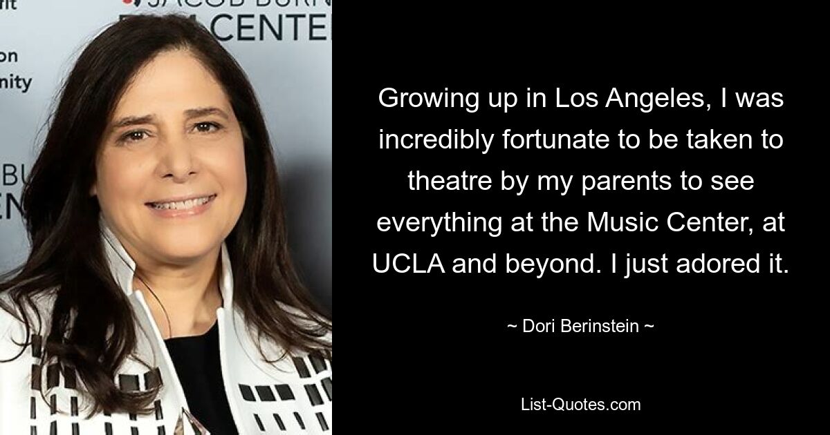 Growing up in Los Angeles, I was incredibly fortunate to be taken to theatre by my parents to see everything at the Music Center, at UCLA and beyond. I just adored it. — © Dori Berinstein