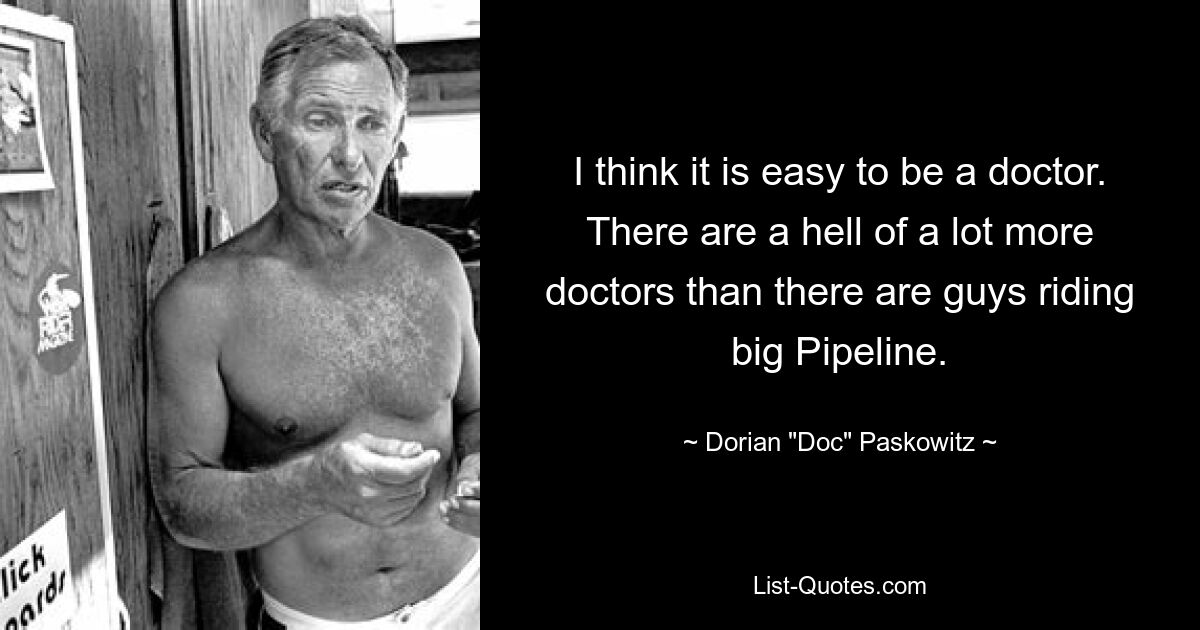 I think it is easy to be a doctor. There are a hell of a lot more doctors than there are guys riding big Pipeline. — © Dorian "Doc" Paskowitz