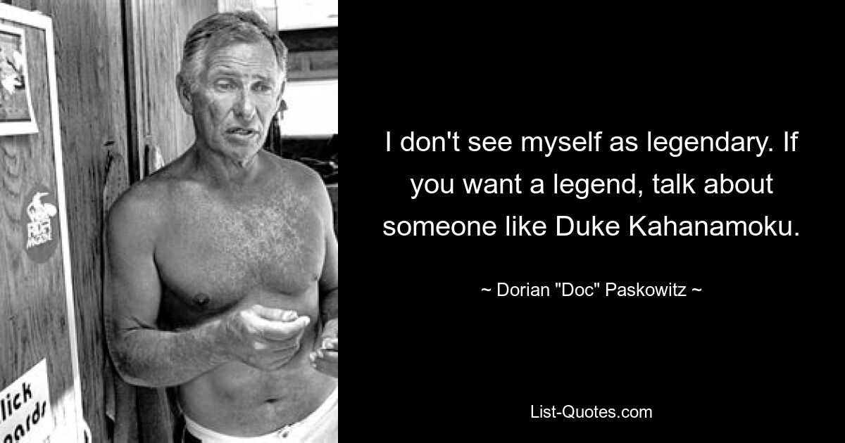 I don't see myself as legendary. If you want a legend, talk about someone like Duke Kahanamoku. — © Dorian "Doc" Paskowitz