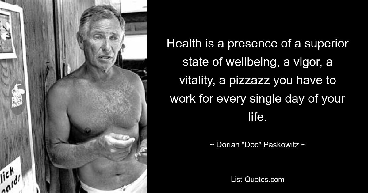 Health is a presence of a superior state of wellbeing, a vigor, a vitality, a pizzazz you have to work for every single day of your life. — © Dorian "Doc" Paskowitz