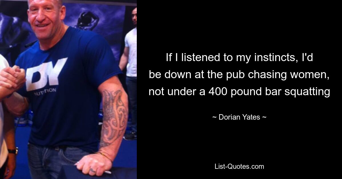 If I listened to my instincts, I'd be down at the pub chasing women, not under a 400 pound bar squatting — © Dorian Yates