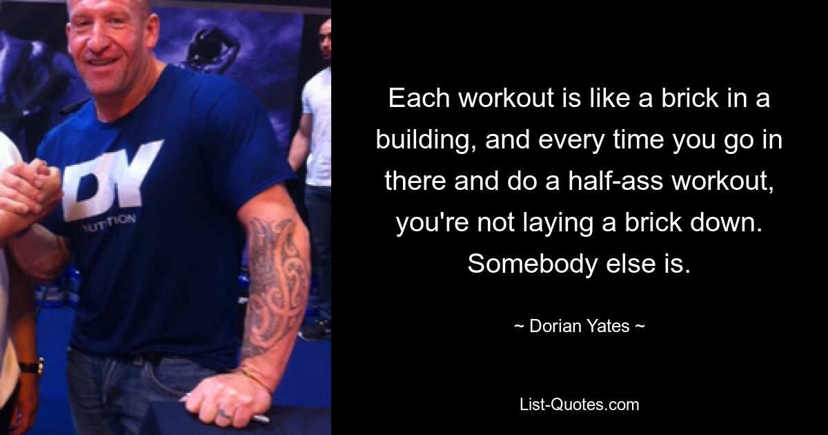 Each workout is like a brick in a building, and every time you go in there and do a half-ass workout, you're not laying a brick down. Somebody else is. — © Dorian Yates