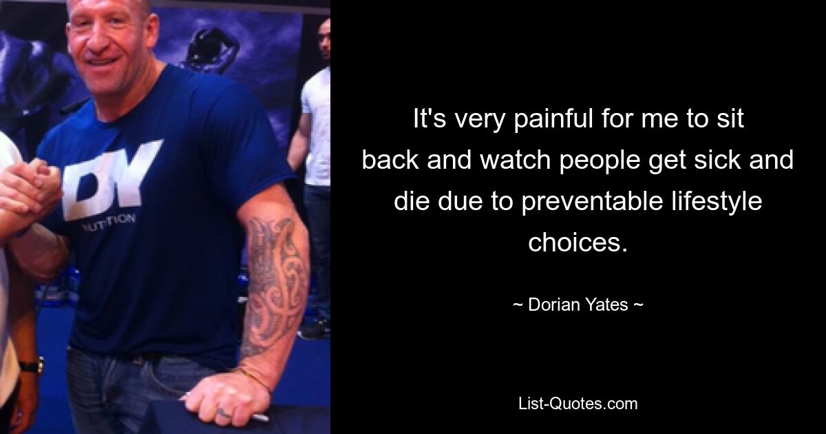 It's very painful for me to sit back and watch people get sick and die due to preventable lifestyle choices. — © Dorian Yates