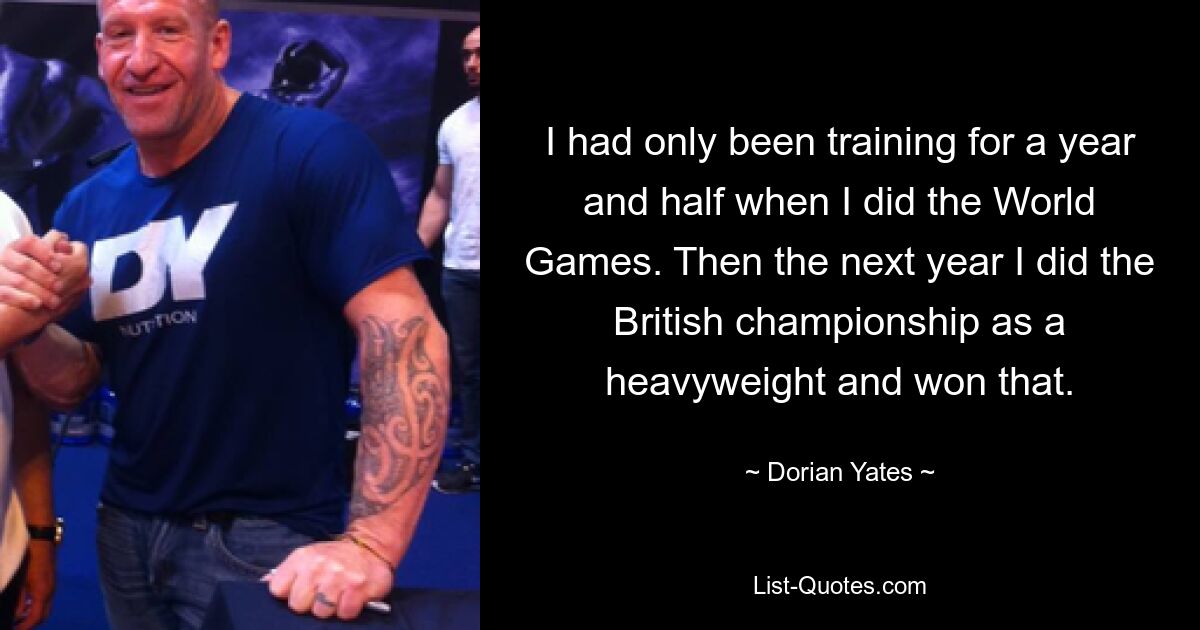 I had only been training for a year and half when I did the World Games. Then the next year I did the British championship as a heavyweight and won that. — © Dorian Yates