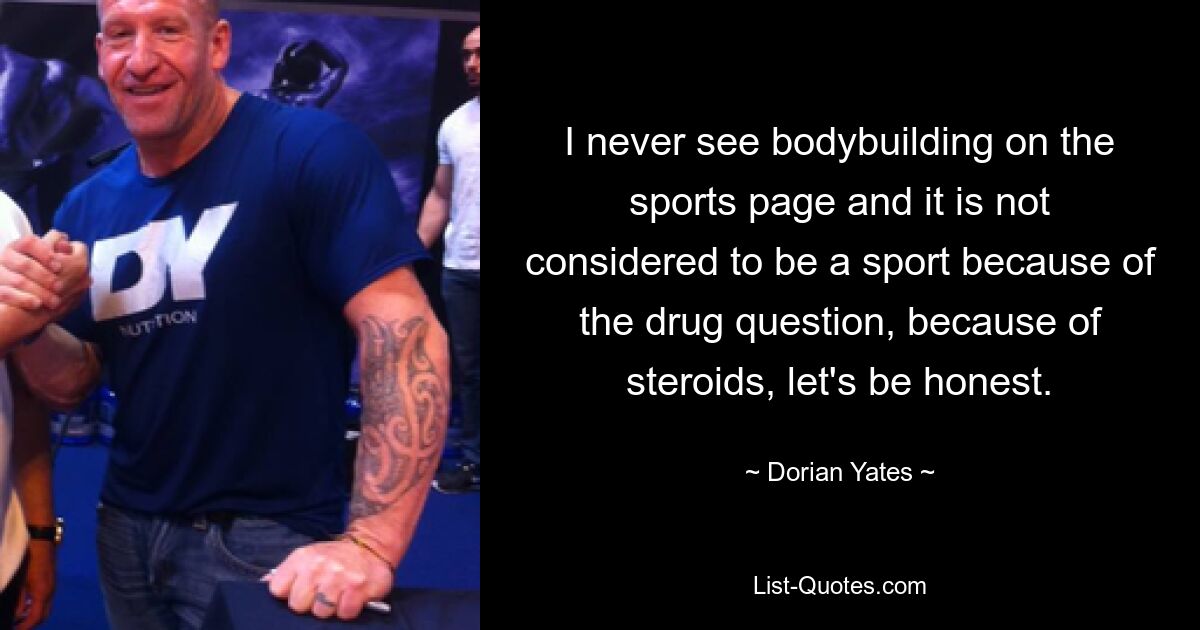 I never see bodybuilding on the sports page and it is not considered to be a sport because of the drug question, because of steroids, let's be honest. — © Dorian Yates