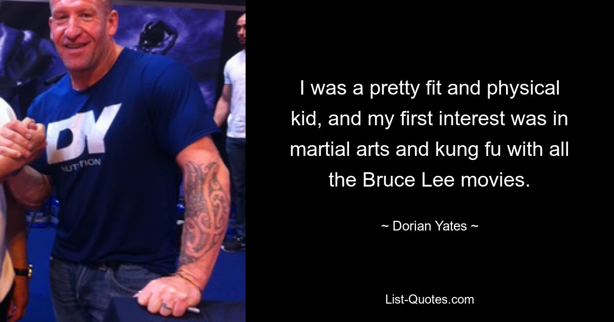 I was a pretty fit and physical kid, and my first interest was in martial arts and kung fu with all the Bruce Lee movies. — © Dorian Yates