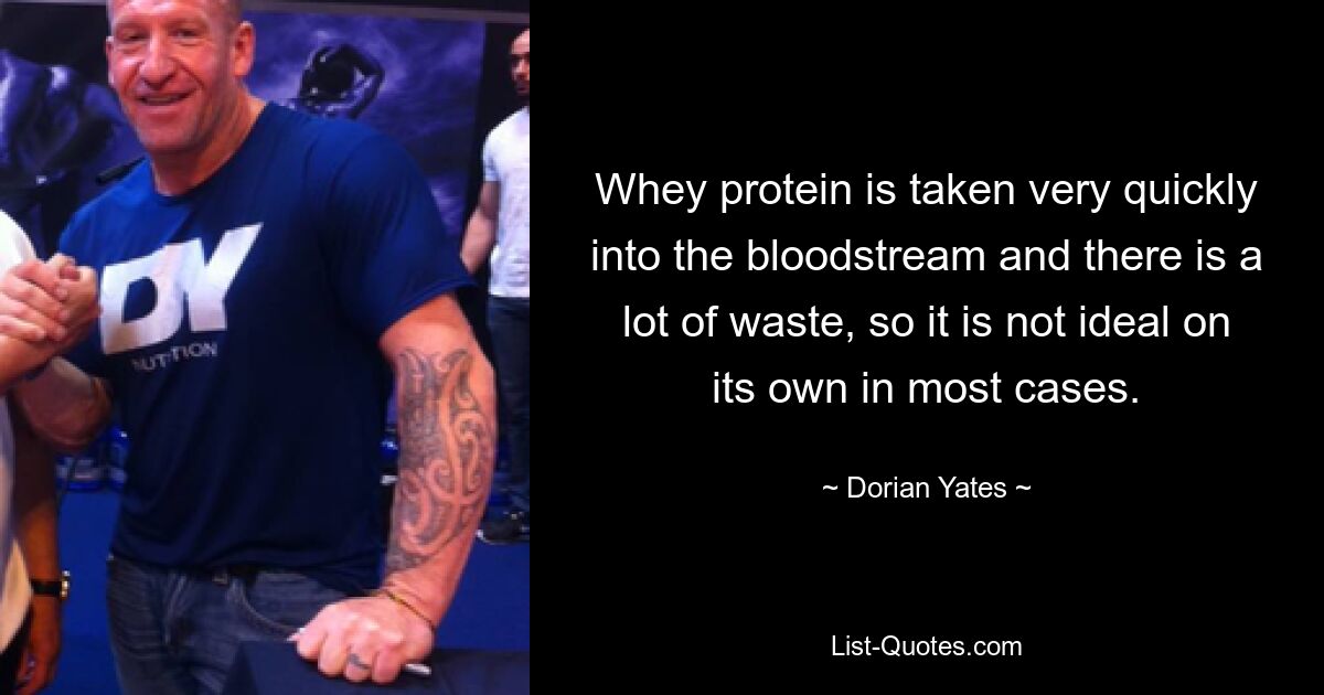 Whey protein is taken very quickly into the bloodstream and there is a lot of waste, so it is not ideal on its own in most cases. — © Dorian Yates