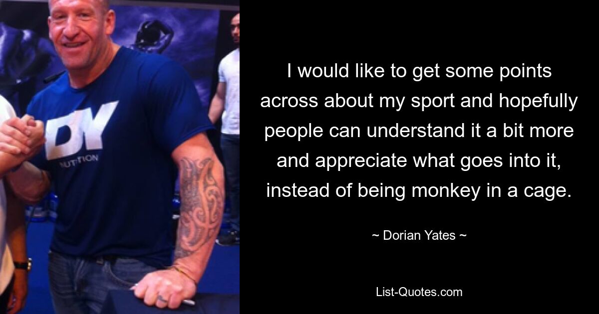 I would like to get some points across about my sport and hopefully people can understand it a bit more and appreciate what goes into it, instead of being monkey in a cage. — © Dorian Yates