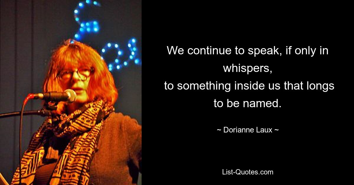 We continue to speak, if only in whispers,
 to something inside us that longs to be named. — © Dorianne Laux