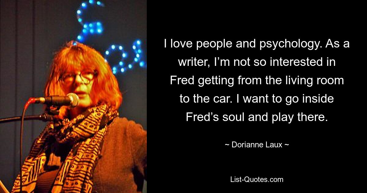 I love people and psychology. As a writer, I’m not so interested in Fred getting from the living room to the car. I want to go inside Fred’s soul and play there. — © Dorianne Laux