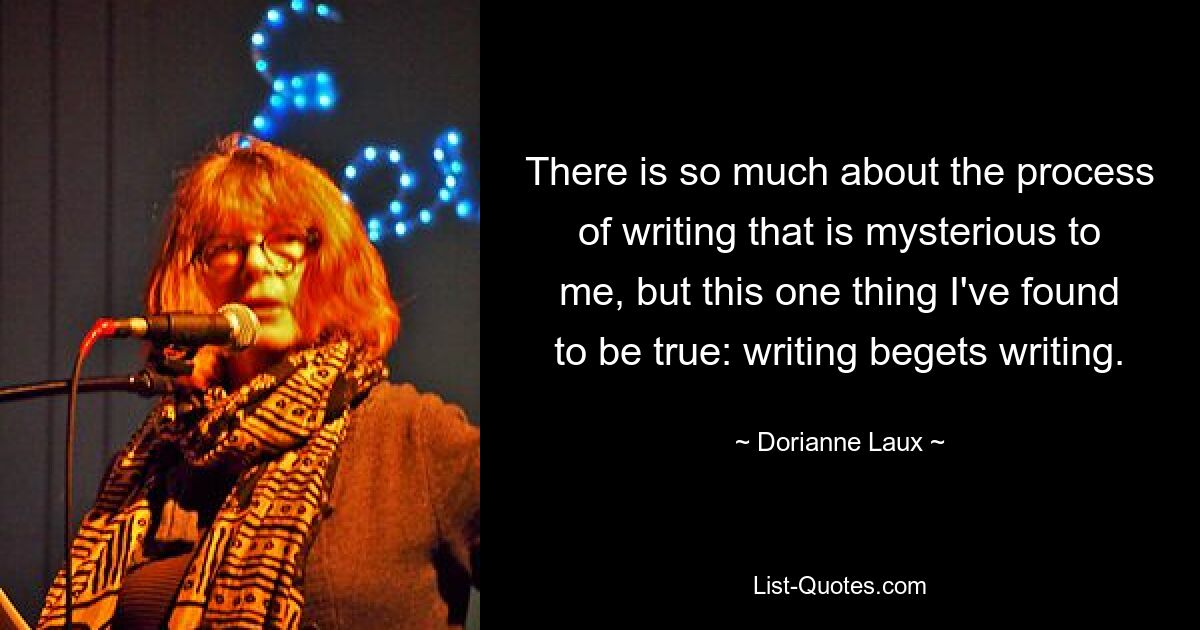 There is so much about the process of writing that is mysterious to me, but this one thing I've found to be true: writing begets writing. — © Dorianne Laux