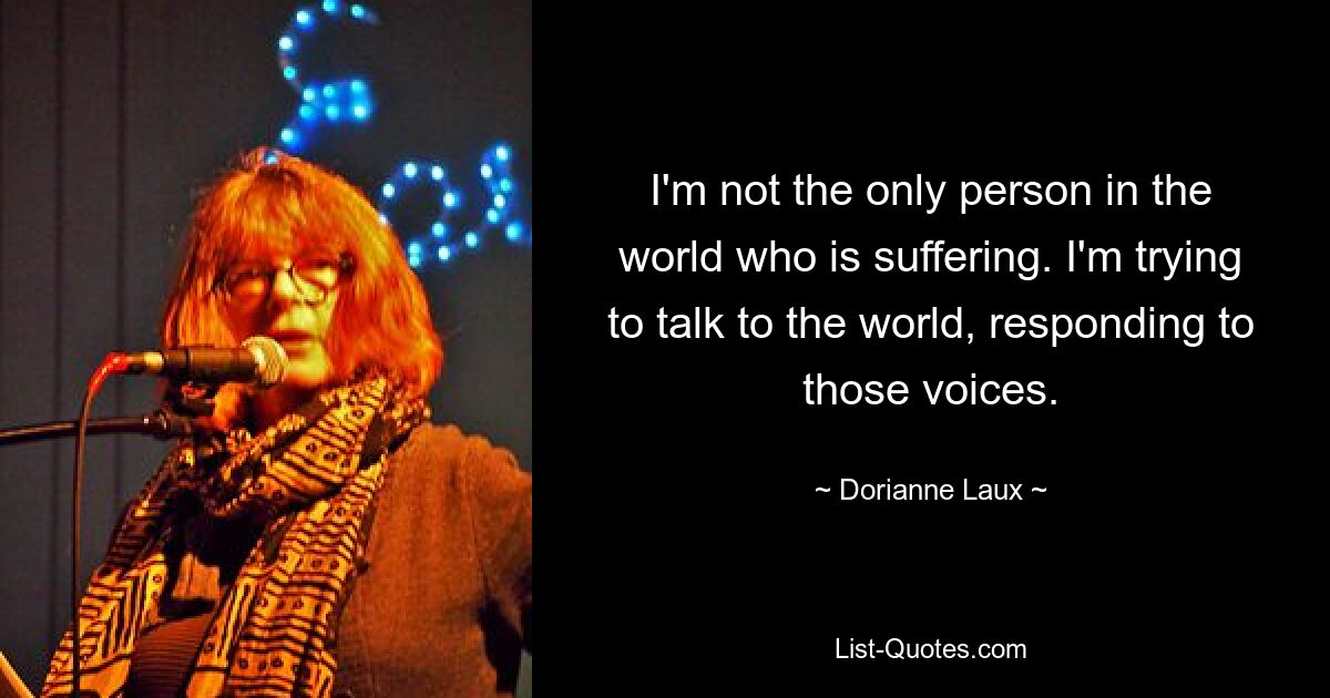 I'm not the only person in the world who is suffering. I'm trying to talk to the world, responding to those voices. — © Dorianne Laux