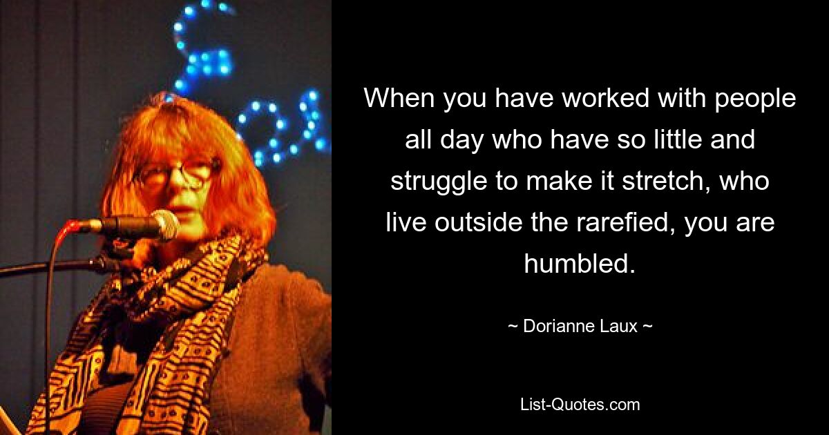 When you have worked with people all day who have so little and struggle to make it stretch, who live outside the rarefied, you are humbled. — © Dorianne Laux