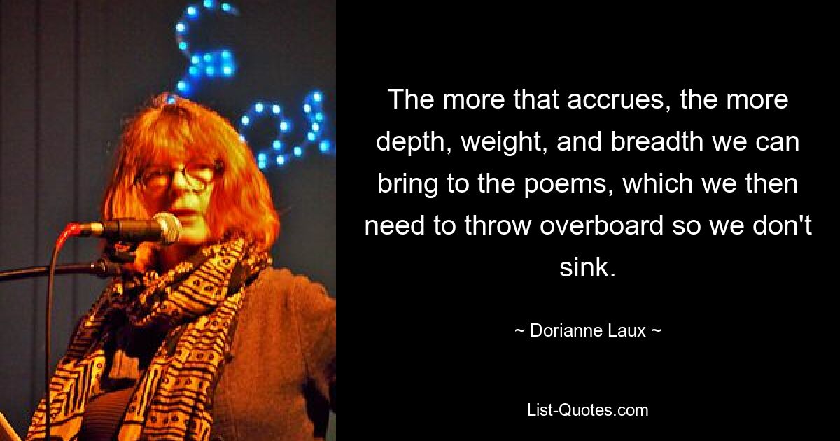 The more that accrues, the more depth, weight, and breadth we can bring to the poems, which we then need to throw overboard so we don't sink. — © Dorianne Laux