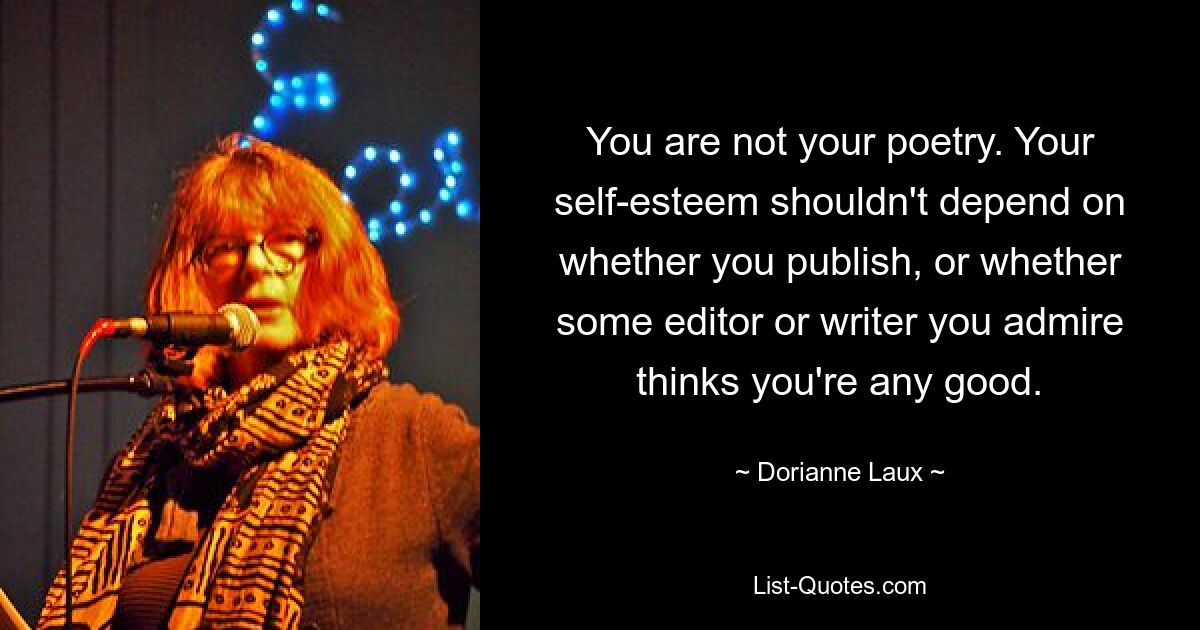 You are not your poetry. Your self-esteem shouldn't depend on whether you publish, or whether some editor or writer you admire thinks you're any good. — © Dorianne Laux