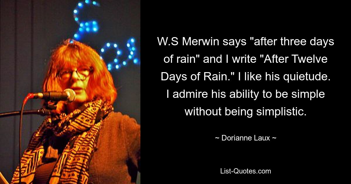 W.S Merwin says "after three days of rain" and I write "After Twelve Days of Rain." I like his quietude. I admire his ability to be simple without being simplistic. — © Dorianne Laux