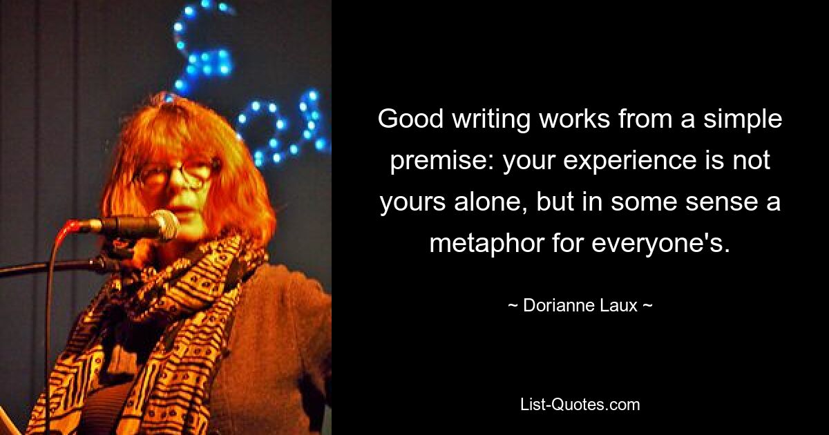 Good writing works from a simple premise: your experience is not yours alone, but in some sense a metaphor for everyone's. — © Dorianne Laux