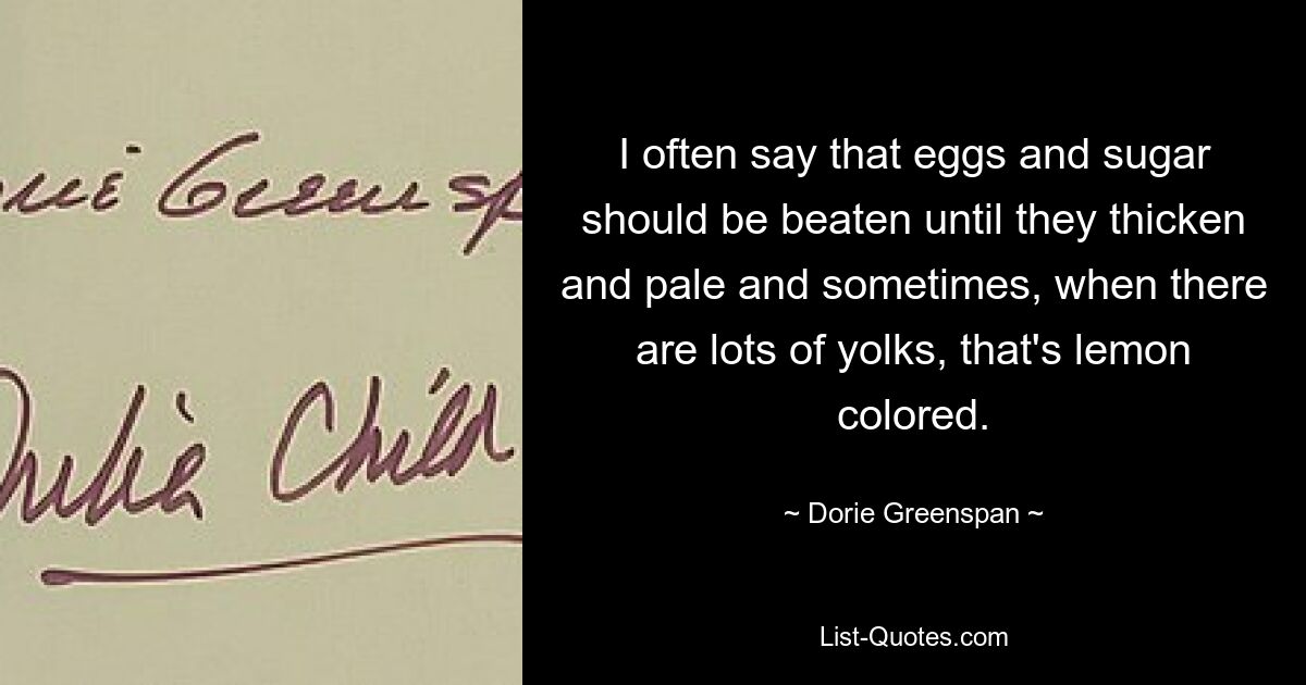 I often say that eggs and sugar should be beaten until they thicken and pale and sometimes, when there are lots of yolks, that's lemon colored. — © Dorie Greenspan