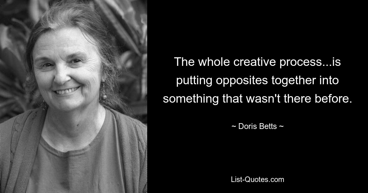 The whole creative process...is putting opposites together into something that wasn't there before. — © Doris Betts