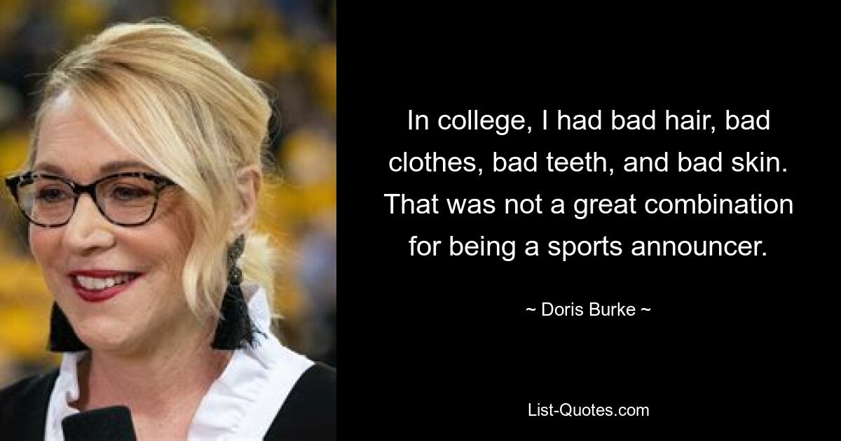 In college, I had bad hair, bad clothes, bad teeth, and bad skin. That was not a great combination for being a sports announcer. — © Doris Burke