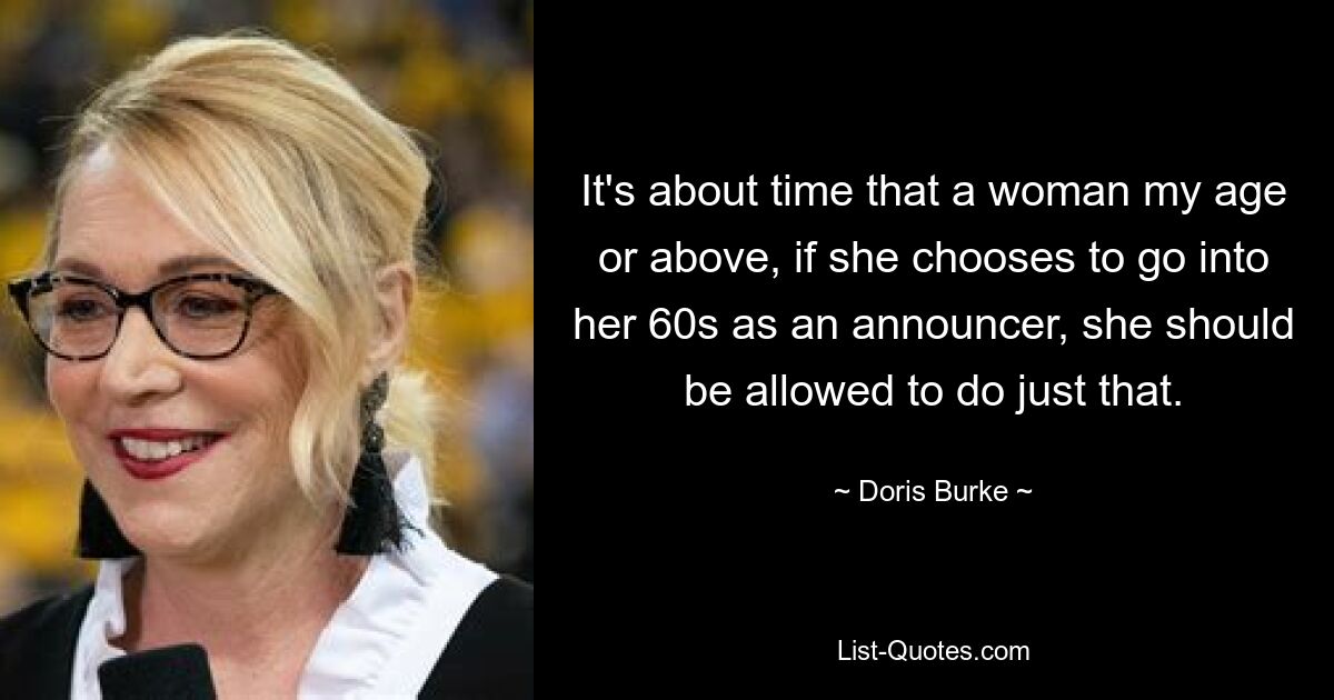 It's about time that a woman my age or above, if she chooses to go into her 60s as an announcer, she should be allowed to do just that. — © Doris Burke