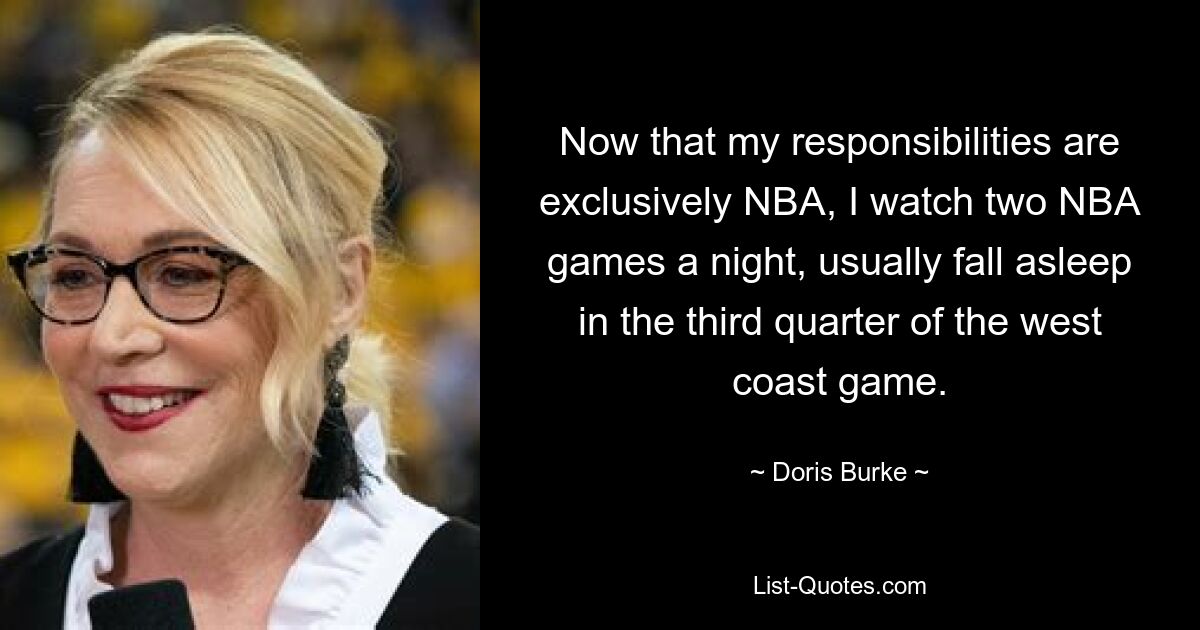 Now that my responsibilities are exclusively NBA, I watch two NBA games a night, usually fall asleep in the third quarter of the west coast game. — © Doris Burke