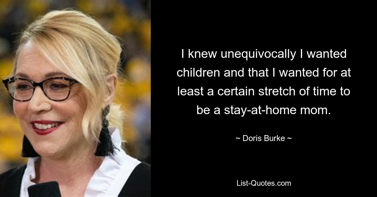 I knew unequivocally I wanted children and that I wanted for at least a certain stretch of time to be a stay-at-home mom. — © Doris Burke