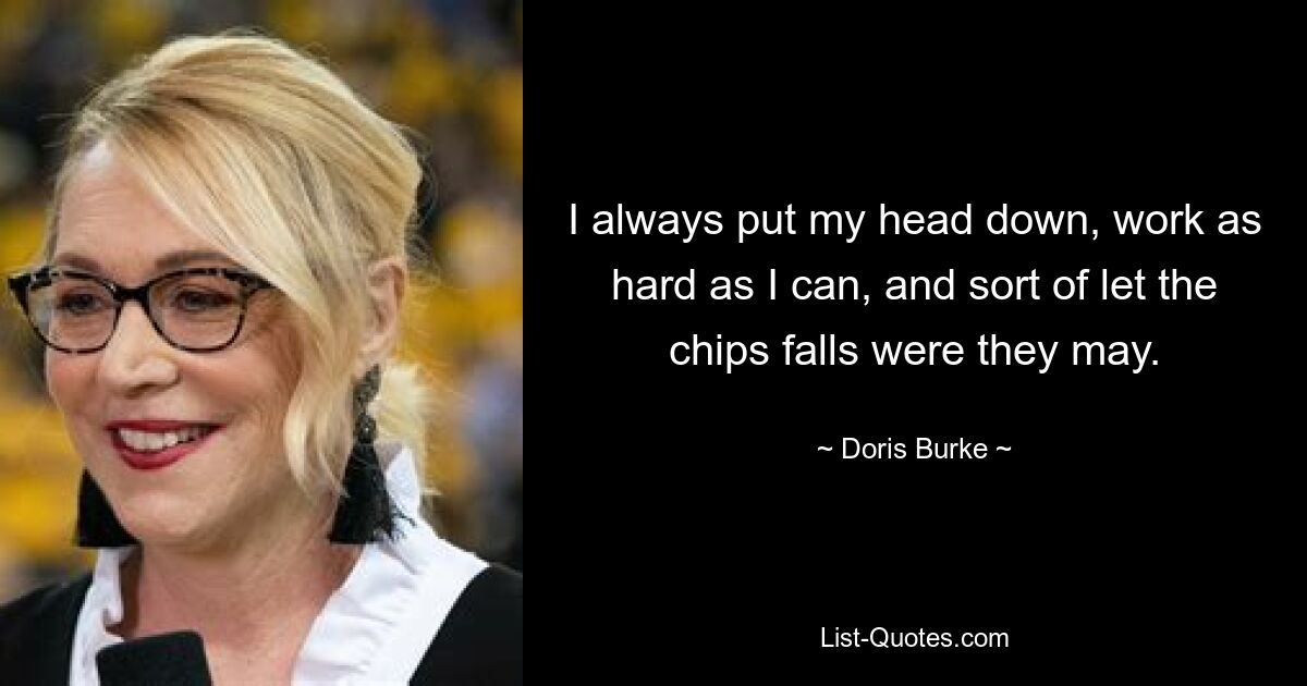 I always put my head down, work as hard as I can, and sort of let the chips falls were they may. — © Doris Burke