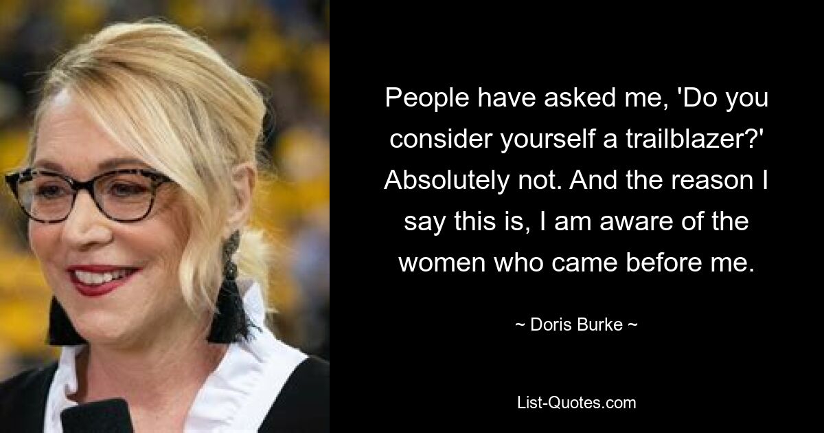 People have asked me, 'Do you consider yourself a trailblazer?' Absolutely not. And the reason I say this is, I am aware of the women who came before me. — © Doris Burke