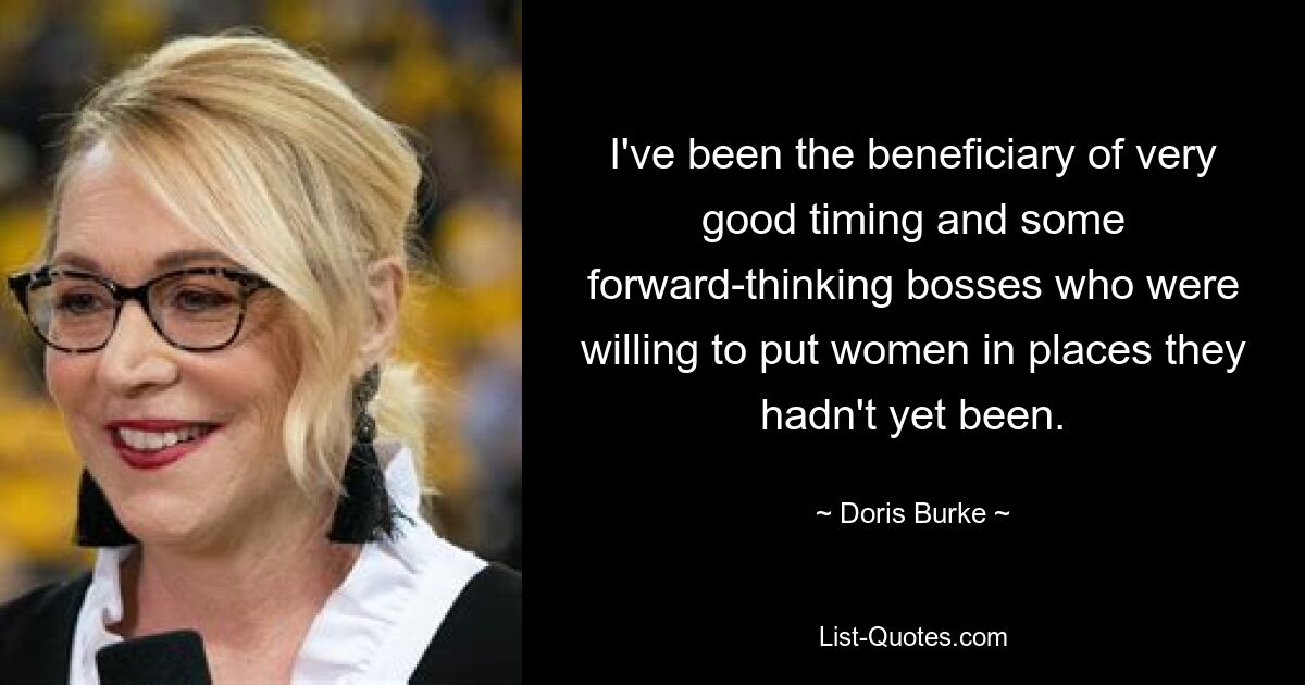 I've been the beneficiary of very good timing and some forward-thinking bosses who were willing to put women in places they hadn't yet been. — © Doris Burke