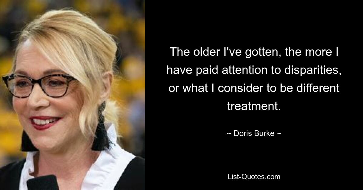 The older I've gotten, the more I have paid attention to disparities, or what I consider to be different treatment. — © Doris Burke