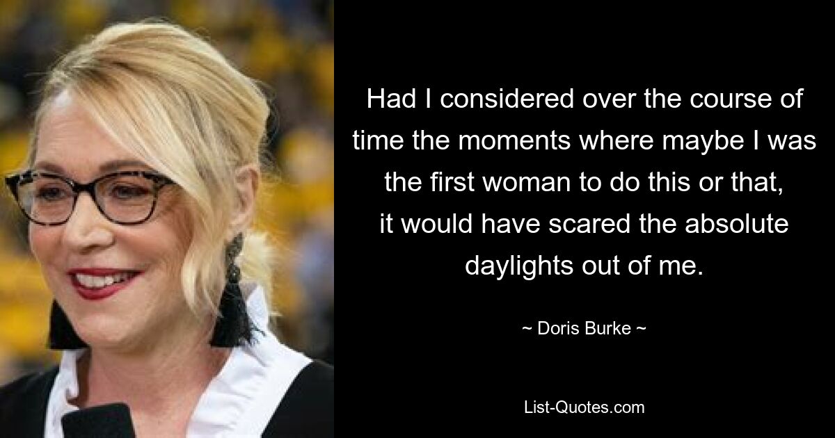 Had I considered over the course of time the moments where maybe I was the first woman to do this or that, it would have scared the absolute daylights out of me. — © Doris Burke