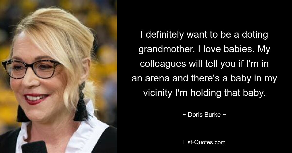 I definitely want to be a doting grandmother. I love babies. My colleagues will tell you if I'm in an arena and there's a baby in my vicinity I'm holding that baby. — © Doris Burke