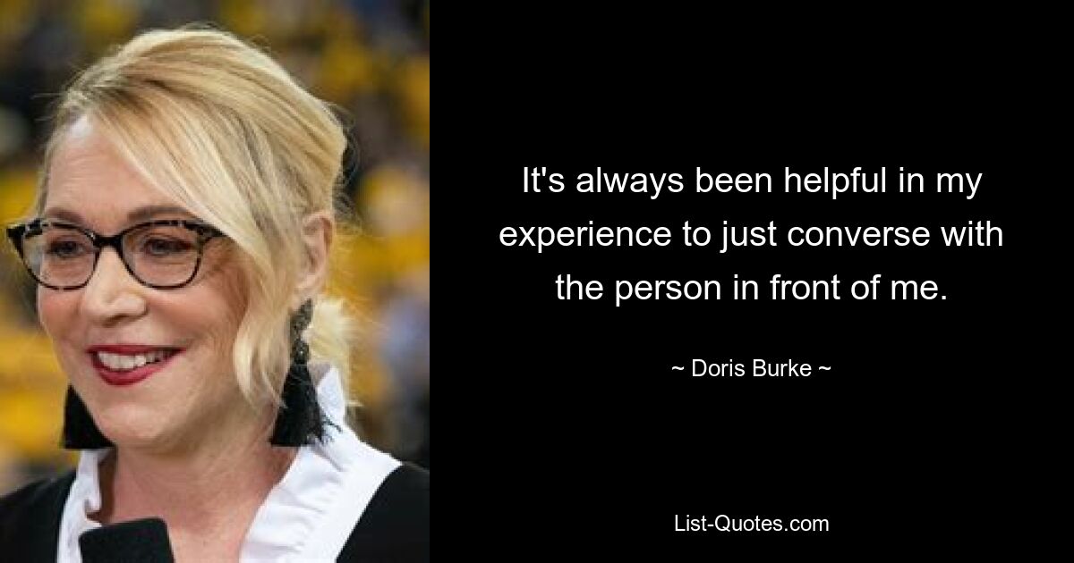 It's always been helpful in my experience to just converse with the person in front of me. — © Doris Burke