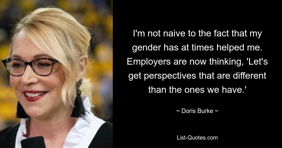 I'm not naive to the fact that my gender has at times helped me. Employers are now thinking, 'Let's get perspectives that are different than the ones we have.' — © Doris Burke