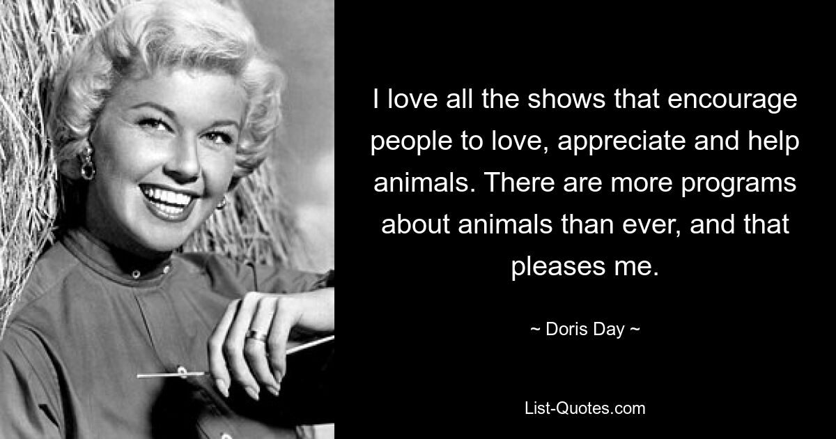 I love all the shows that encourage people to love, appreciate and help animals. There are more programs about animals than ever, and that pleases me. — © Doris Day