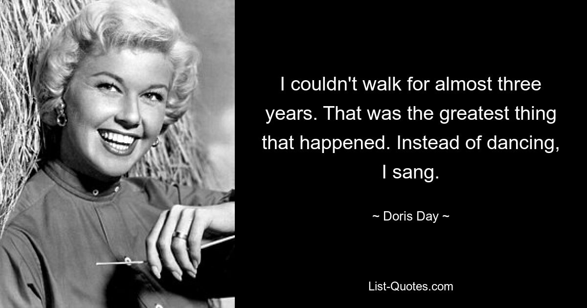 I couldn't walk for almost three years. That was the greatest thing that happened. Instead of dancing, I sang. — © Doris Day