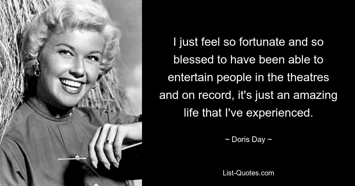 I just feel so fortunate and so blessed to have been able to entertain people in the theatres and on record, it's just an amazing life that I've experienced. — © Doris Day