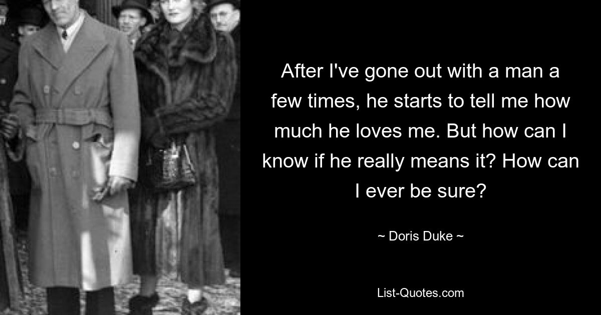 After I've gone out with a man a few times, he starts to tell me how much he loves me. But how can I know if he really means it? How can I ever be sure? — © Doris Duke