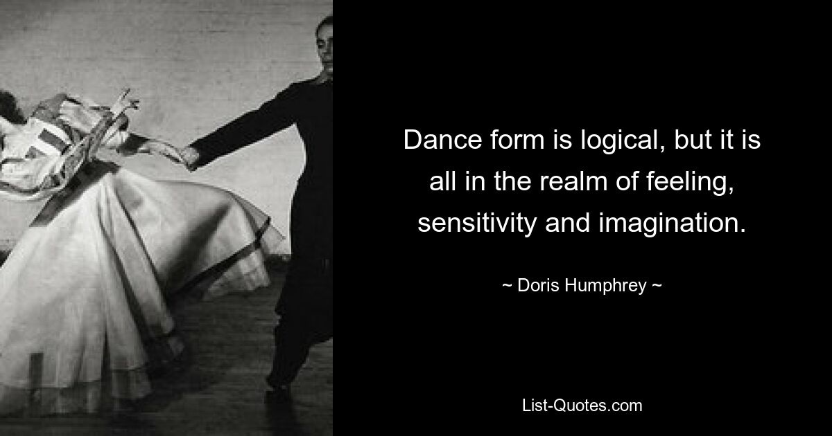 Dance form is logical, but it is all in the realm of feeling, sensitivity and imagination. — © Doris Humphrey